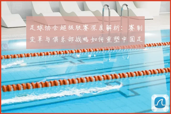 足球协会超级联赛深度解析:赛制变革与俱乐部战略如何重塑中国足球未来