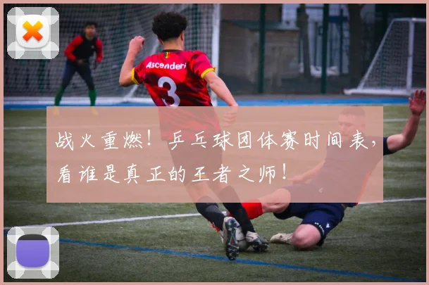 战火重燃!乒乓球团体赛时间表,看谁是真正的王者之师!