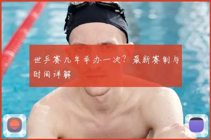 世乒赛几年举办一次？最新赛制与时间详解