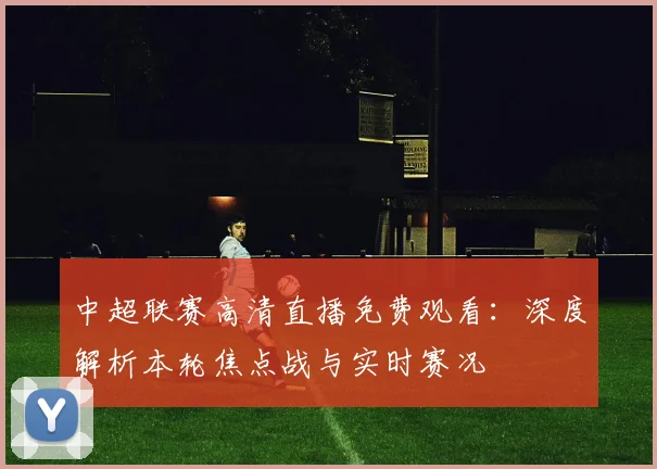 中超联赛高清直播免费观看：深度解析本轮焦点战与实时赛况