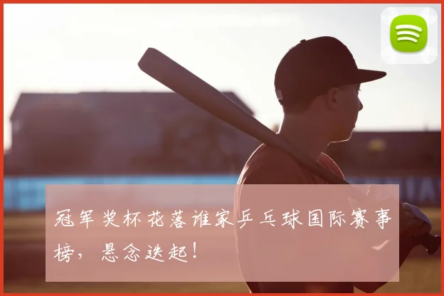 冠军奖杯花落谁家乒乓球国际赛事榜，悬念迭起！