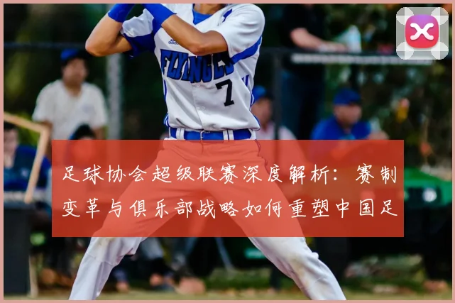 足球协会超级联赛深度解析：赛制变革与俱乐部战略如何重塑中国足球未来