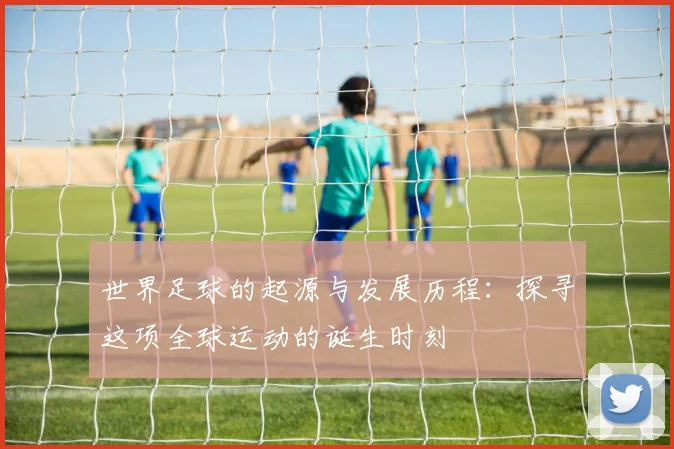 世界足球的起源与发展历程：探寻这项全球运动的诞生时刻