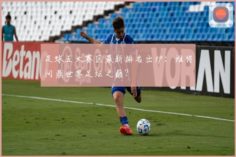 足球五大赛区最新排名出炉：谁将问鼎世界足坛之巅？