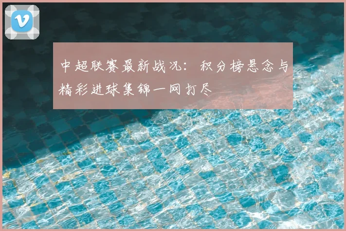 中超联赛最新战况：积分榜悬念与精彩进球集锦一网打尽