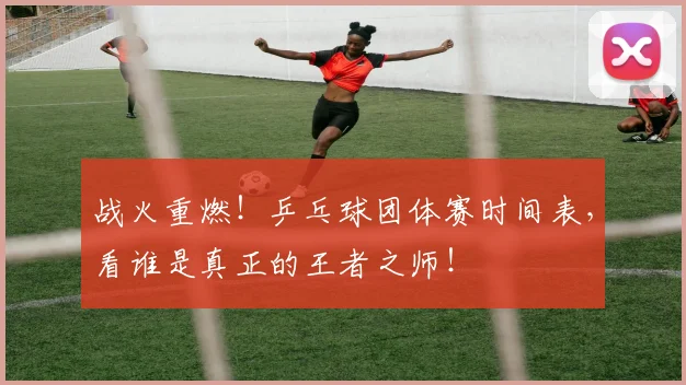 战火重燃！乒乓球团体赛时间表，看谁是真正的王者之师！