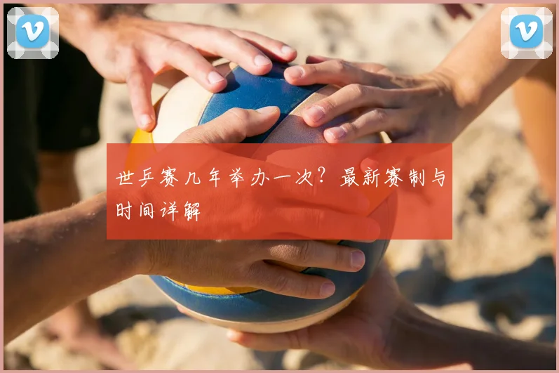 世乒赛几年举办一次？最新赛制与时间详解
