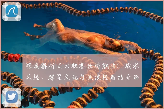 深度解析五大联赛独特魅力：战术风格、球星文化与竞技格局的全面剖析