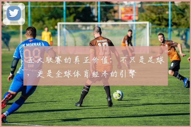 五大联赛的真正价值：不只是足球，更是全球体育经济的引擎