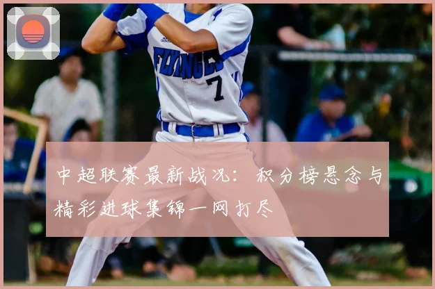 中超联赛最新战况：积分榜悬念与精彩进球集锦一网打尽